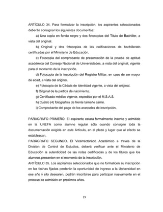 ARTÍCULO 34. Para formalizar la inscripción, los aspirantes seleccionados
deberán consignar los siguientes documentos:
      a) Una copia en fondo negro y dos fotocopias del Titulo de Bachiller, a
vista del original.
      b) Original y dos fotocopias de las calificaciones de bachillerato
certificadas por el Ministerio de Educación.
      c) Fotocopia del comprobante de presentación de la prueba de aptitud
académica del Consejo Nacional de Universidades, a vista del original, vigente
para el momento de la inscripción.
      d) Fotocopia de la inscripción del Registro Militar, en caso de ser mayor
de edad, a vista del original.
      e) Fotocopia de la Cédula de Identidad vigente, a vista del original.
      f) Original de la partida de nacimiento.
      g) Certificado médico vigente, expedido por el M.S.A.S.
      h) Cuatro (4) fotografías de frente tamaño carné.
      i) Comprobante del pago de los aranceles de inscripción.


PARÁGRAFO PRIMERO. El aspirante estará formalmente inscrito y admitido
en la UNEFA como alumno regular sólo cuando consigne toda la
documentación exigida en este Artículo, en el plazo y lugar que al efecto se
establezcan.
PARÁGRAFO SEGUNDO. El Vicerrectorado Académico a través de la
División de Control de Estudios, deberá verificar ante el Ministerio de
Educación la autenticidad de las notas certificadas y de los títulos que los
alumnos presenten en el momento de la inscripción.
ARTÍCULO 35. Los aspirantes seleccionados que no formalicen su inscripción
en las fechas fijadas perderán la oportunidad de ingreso a la Universidad en
ese año y silo desearen, podrán inscribirse para participar nuevamente en el
proceso de admisión en próximos años.




                                        29
 