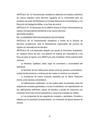 ARTÍCULO 36. El Vicerrectorado Académico elaborará los listados definitivos
de nuevos ingresos como alumnos regulares de la Universidad para ser
enviados por parte del Rectorado al Consejo Nacional de Universidades y a la
Dirección de Inteligencia Militar, a los fines de control.
ARTÍCULO 37. El Rectorado de la UNEFA emitirá la Orden Administrativa de
ingreso correspondiente admitiendo a los nuevos alumnos.
SECCIÓN CUARTA
DE LA ADMISIÓN POR EOUIVALENCIA DE ESTUDIOS
ARTÍCULO 38. El Vicerrectorado Académico a través de la División de
Servicios Académicos, será la Dependencia responsable del proceso de
ingreso por equivalencia de estudios.
ARTÍCULO 39. Los aspirantes dirigirán por escrito al Vicerrector Académico,
en cualquier fecha del año, una petición de Ingreso por Equivalencia a los
fines de optar al ingreso a la UNEFA por esta modalidad. Dicha solicitud debe
contener:
     a) Nombres, apellidos, edad, lugar de nacimiento y nacionalidad del
solicitante.
     b) Nombres de las Instituciones donde cursé los estudios universitarios.,
ciudad donde funcionan y motivos por los cuales no continuó sus estudios.
     c) Constancia de buena conducta expedida por la última Institución
donde cursé estudios universitarios.
     d) Calificaciones certificadas, en las cuales estén enumeradas todas las
asignaturas cursadas (aprobadas o no) por el solicitante, con especificación de
las calificaciones definitivas, lapsos de estudios y escala de evaluación con
indicación de la nota mínima aprobatoria y número de unidades de crédito.
     e) Los programas de las asignaturas cursadas y aprobadas, firmados y
sellados por la autoridad correspondiente, con indicación de lapsos lectivos de
estudio.




                                         30
 