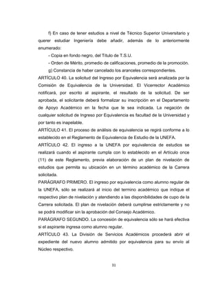 f) En caso de tener estudios a nivel de Técnico Superior Universitario y
querer estudiar Ingeniería debe añadir, además de lo anteriormente
enumerado:
     - Copia en fondo negro, del Título de T.S.U.
     - Orden de Mérito, promedio de calificaciones, promedio de la promoción.
     g) Constancia de haber cancelado los aranceles correspondientes.
ARTÍCULO 40. La solicitud del Ingreso por Equivalencia será analizada por la
Comisión de Equivalencia de la Universidad. El Vicerrector Académico
notificará, por escrito al aspirante, el resultado de la solicitud. De ser
aprobada, el solicitante deberá formalizar su inscripción en el Departamento
de Apoyo Académico en la fecha que le sea indicada. La negación de
cualquier solicitud de Ingreso por Equivalencia es facultad de la Universidad y
por tanto es inapelable.
ARTÍCULO 41. El proceso de análisis de equivalencia se regirá conforme a lo
establecido en el Reglamento de Equivalencia de Estudio de la UNEFA.
ARTÍCULO 42. El ingreso a la UNEFA por equivalencia de estudios se
realizará cuando el aspirante cumpla con lo establecido en el Artículo once
(11) de este Reglamento, previa elaboración de un plan de nivelación de
estudios que permita su ubicación en un término académico de la Carrera
solicitada.
PARÁGRAFO PRIMERO. El ingreso por equivalencia como alumno regular de
la UNEFA, sólo se realizará al inicio del termino académico que indique el
respectivo plan de nivelación y atendiendo a las disponibilidades de cupo de la
Carrera solicitada. El plan de nivelación deberá cumplirse estrictamente y no
se podrá modificar sin la aprobación del Consejo Académico.
PARÁGRAFO SEGUNDO. La concesión de equivalencia sólo se hará efectiva
si el aspirante ingresa como alumno regular.
ARTÍCULO 43. La División de Servicios Académicos procederá abrir el
expediente del nuevo alumno admitido por equivalencia para su envío al
Núcleo respectivo.


                                      31
 