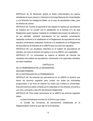 ARTÍCULO 44. El Rectorado emitirá la Orden Administrativa de ingreso
admitiendo al nuevo alumno e informará al Consejo Nacional de Universidades
y a la Dirección de Inteligencia Militar, en el caso de estudiantes civiles, para
los efectos de control.
ARTÍCULO 45. Cuando al aspirante le sea negado el ingreso por equivalencia
de estudios por no cumplir con lo establecido en el Artículo (11) de este
Reglamento podrá ingresar mediante la modalidad del proceso de selección y
de ser admitido, solicitará equivalencia de los estudios universitarios
realizados conforme a lo establecido en el Reglamento de equivalencia de los
estudios universitarios realizados conforme a lo establecido en el Reglamento
de Equivalencia de Estudios de la UNEFA para sus alumnos regulares.
ARTÍCULO 46. Los resultados obtenidos en el análisis de equivalencia de
estudios, así como la decisión de ingreso o no a la UNEFA, son inapelables.
ARTÍCULO 47. La Universidad se reserva el derecho de informar los
resultados del análisis de equivalencia, únicamente a los aspirantes admitidos
por esta modalidad.
                                 CAPÍTULO III
DE LA PERMANENCIA EN LA UNIVERSIDAD
SECCIÓN PRIMERA
DE LA NATURALEZA DE LA PERMANENCIA
ARTÍCULO 48. Se entiende por permanencia en la UNEFA el derecho que
tienen los alumnos regulares para cumplir con todas las actividades
programadas a los fines de obtener los títulos que confiere la Universidad.
Esta permanencia estará ¡imitada por lo estipulado en los artículos cincuenta y
uno (51) y cincuenta y dos (52) del presente Reglamente.
ARTÍCULO 49. Para poder permanecer en la UNEFA los alumnos regulares
deben:
     a) Estar formalmente inscritos en el término que cursan.
     b) Cumplir las normativas de permanencia establecidas en la
Reglamentación interna te que rige en la Universidad.


                                       32
 