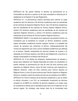 ARTÍCULO 50. No podrán disfrutar el derecho de permanencia en la
Universidad los alumnos a quienes se les haya cancelado la matrícula por lo
establecido en el Capítulo IV de este Reglamento.
ARTÍCULO 51. La permanencia máxima permitida para culminar la carga
académica será de dieciocho (18) términos académicos para los estudiantes
de las Carreras de Ingeniería Régimen Diurno, diez (10) términos académicos
para los estudiantes de las Carreras de Técnico Superior Régimen Diurno,
veintiún (21) términos académicos para los estudiantes de las Carreras de
Ingeniería Régimen Nocturno y catorce (14) términos académicos para los
estudiantes de las Carreras de Técnico Superior Régimen Nocturno
PARÁGRAFO UNICO. A los efectos de la aplicación del presente Artículo, se
considerará que el estudiante ha cursado un término académico cuando
realice actividades académicas durante cualquier fracción o la totalidad del
número de semanas que conforman el término, independientemente del
número de asignaturas que curse y de los resultados académicos que obtenga
en el término. Quedan exceptuados los alumnos tesistas de acuerdo a lo
estipulado en el Artículo sesenta y dos (62) de este Reglamento y alumnos no
tesistas contemplados en el literal b del Artículo 81
ARTÍCULO 52. A los efectos de reingresos, desfasamientos de estudios y
tiempo para realización de Trabajos Especiales de Grado, los estudiantes no
podrán extender su permanencia por más de ocho (8) años continuos para
Ingeniería en Régimen Diurno, nueve (9) años continuos para Ingeniería en
Régimen Nocturno, cuatro (4) años continuos para Técnico Superior en
Régimen Diurno y cinco (5) años continuos para Técnico Superior en Régimen
Nocturno, contados a partir de la fecha de inicio de sus estudios en la UNEFA.
ARTÍCULO 53. Para el cómputo de los términos académicos a que se refiere
el artículo cincuenta y uno (51), se considerarán únicamente los términos
cursados en la UNEFA en condición de alumnos regulares y en ningún caso
se considerará el tiempo que el estudiante pase fuera de la Institución sin ser
alumno regular. Sin embargo, este tiempo hiera de la Universidad será


                                        33
 