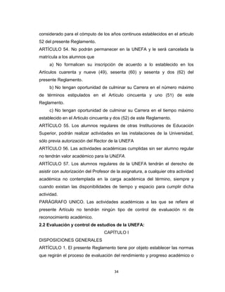considerado para el cómputo de los años continuos establecidos en el articulo
52 del presente Reglamento.
ARTÍCULO 54. No podrán permanecer en la UNEFA y le será cancelada la
matrícula a los alumnos que
     a) No formalicen su inscripción de acuerdo a lo establecido en los
Artículos cuarenta y nueve (49), sesenta (60) y sesenta y dos (62) del
presente Reglamento.
     b) No tengan oportunidad de culminar su Carrera en el número máximo
de términos estipulados en el Artículo cincuenta y uno (51) de este
Reglamento.
     c) No tengan oportunidad de culminar su Carrera en el tiempo máximo
establecido en el Articulo cincuenta y dos (52) de este Reglamento.
ARTÍCULO 55. Los alumnos regulares de otras Instituciones de Educación
Superior, podrán realizar actividades en las instalaciones de la Universidad,
sólo previa autorización del Rector de la UNEFA
ARTÍCULO 56. Las actividades académicas cumplidas sin ser alumno regular
no tendrán valor académico para la UNEFA.
ARTÍCULO 57. Los alumnos regulares de la UNEFA tendrán el derecho de
asistir con autorización del Profesor de la asignatura, a cualquier otra actividad
académica no contemplada en la carga académica del término, siempre y
cuando existan las disponibilidades de tiempo y espacio para cumplir dicha
actividad.
PARÁGRAFO UNICO. Las actividades académicas a las que se refiere el
presente Artículo no tendrán ningún tipo de control de evaluación ni de
reconocimiento académico.
2.2 Evaluación y control de estudios de la UNEFA:
                                  CAPÍTULO I
DISPOSICIONES GENERALES
ARTÍCULO 1. El presente Reglamento tiene por objeto establecer las normas
que regirán el proceso de evaluación del rendimiento y progreso académico o


                                       34
 