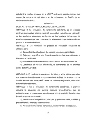 estudiantil a nivel de pregrado en la UNEFA, así como aquellas normas que
regulan la permanencia del alumno en la Universidad, en función de su
rendimiento académico.
                                    CAPÍTULO II
DE LA NATURALEZA Y FUNCIONES DE LA EVALUACIÓN
ARTÍCULO 2. La evaluación del rendimiento estudiantil, es un proceso
continuo, acumulativo, integral, racional, cooperativo y científico de valoración
de los resultados alcanzados en función de los objetivos del proceso de
enseñanza-aprendizaje y en consideración a las condiciones en las cuales se
produjo la actividad educativa.
ARTÍCULO 3. Los resultados del proceso de evaluación estudiantil se
utilizarán para:
     a) Diagnosticar las dificultades del proceso enseñanza-aprendizaje.
     b) Detectar y cuantificar con fines de orientación, las potencialidades e
intereses de los alumnos.
     c) Ubicar el rendimiento estudiantil dentro de una escala de valoración.
     d) Determinar en base al rendimiento, la permanencia de los alumnos
dentro de la Universidad.


ARTÍCULO 4. El rendimiento académico del alumno y los juicios que sobre
sus otras manifestaciones de conducta emita el profesor de acuerdo con los
criterios establecidos en el ARTÍCULO 6 del presente Reglamento, conforman
el rendimiento estudiantil.
ARTÍCULO 5. En la evaluación del rendimiento académico, el profesor
valorará   la   actuación     del   alumno    mediante   procedimientos   que    se
establecerán en el programa de su asignatura, con el propósito de determinar
la medida en que es capaz de:
     a) Identificar datos específicos, principios y generalizaciones, métodos y
procedimientos, criterios y clasificaciones.
     b) Procesar informaciones, transferirlas, interpretarlas y extrapolarlas.


                                         35
 