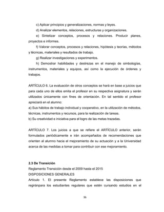 c) Aplicar principios y generalizaciones, normas y leyes.
     d) Analizar elementos, relaciones, estructuras y organizaciones.
     e) Sintetizar conceptos, procesos y relaciones. Producir planes,
proyectos e informes.
     f) Valorar conceptos, procesos y relaciones, hipótesis y teorías, métodos
y técnicas, materiales y resultados de trabajo.
     g) Realizar investigaciones y experimentos.
     h) Demostrar habilidades y destrezas en el manejo de simbologías,
instrumentos, materiales y equipos, así como la ejecución de órdenes y
trabajos.


ARTÍCULO 6. La evaluación de otros conceptos se hará en base a juicios que
para cada uno de ellos emita el profesor en su respectiva asignatura y serán
utilizados únicamente con fines de orientación. En tal sentido el profesor
apreciará en el alumno:
a) Sus hábitos de trabajo individual y cooperativo, en la utilización de métodos,
técnicas, instrumentos y recursos, para la realización de tareas.
b) Su creatividad e iniciativa para el logro de las metas trazadas.


ARTÍCULO 7. Los juicios a que se refiere el ARTÍCULO anterior, serán
formulados periódicamente e irán acompañados de recomendaciones que
orienten al alumno hacia el mejoramiento de su actuación y a la Universidad
acerca de las medidas a tomar para contribuir con ese mejoramiento.




2.3 De Transición
Reglamento Transición desde el 2009 hasta el 2015
DISPOSICIONES GENERALES
Artículo 1. El presente Reglamento establece las disposiciones que
regiránpara los estudiantes regulares que estén cursando estudios en el


                                       36
 