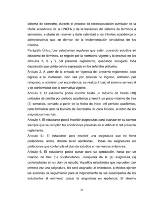 sistema de semestre, durante el proceso de reestructuración curricular de la
oferta académica de la UNEFA y de la transición del sistema de términos a
semestres, a objeto de resolver y darle celeridad a los trámites académicos y
administrativos que se derivan de la implementación simultánea de los
mismos.
Parágrafo Único. Los estudiantes regulares que estén cursando estudios en
elsistema de términos, se regirán por la normativa vigente y lo previsto en los
artículos 5, 6 y 9 del presente reglamento, quedando derogada toda
disposición que colida con lo expresado en los referidos artículos.
Artículo 2. A partir de la entrada en vigencia del presente reglamento, todo
ingreso a la Institución, bien sea por proceso de ingreso, admisión por
reingreso, o admisión por equivalencia, se realizará bajo el sistema semestral
y de conformidad con la normativa vigente.
Articulo 3. El estudiante podrá inscribir hasta un máximo de treinta (30)
unidades de crédito por período académico y tendrá un plazo máximo de tres
(3) semanas, contado a partir de la fecha de inicio del período académico,
para formalizar ante la División de Secretaría de cada Núcleo, el retiro de las
asignaturas inscritas.
Articulo 4. El estudiante podrá inscribir asignaturas para avanzar en su carrera
siempre que se cumplan las condiciones previstas en el artículo 8 del presente
reglamento.
Artículo 5.- El estudiante para inscribir una asignatura que no tiene
prelaciones, antes, deberá tener aprobadas,         todas las asignaturas sin
prelaciones que contemple el plan de estudios en semestres anteriores.
Articulo 6. El estudiante podrá cursar para su aprobación, hasta por un
máximo de tres (3) oportunidades, cualquiera de la (s) asignatura (s)
contempladas en su plan de estudio. Aquellos estudiantes que reprueben por
primera vez una asignatura, les será asignado un orientador, a efectos ejercer
las acciones de seguimiento para el mejoramiento de los desempeños de los
estudiantes al momento cursar la asignatura en repitencia. El término


                                       37
 