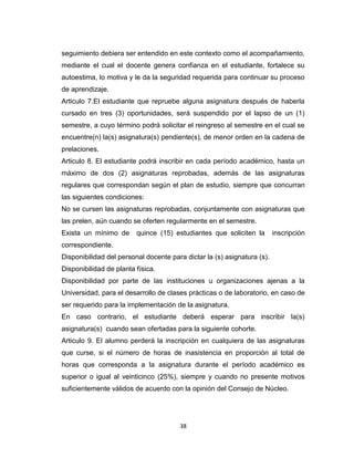 seguimiento debiera ser entendido en este contexto como el acompañamiento,
mediante el cual el docente genera confianza en el estudiante, fortalece su
autoestima, lo motiva y le da la seguridad requerida para continuar su proceso
de aprendizaje.
Articulo 7.El estudiante que repruebe alguna asignatura después de haberla
cursado en tres (3) oportunidades, será suspendido por el lapso de un (1)
semestre, a cuyo término podrá solicitar el reingreso al semestre en el cual se
encuentre(n) la(s) asignatura(s) pendiente(s), de menor orden en la cadena de
prelaciones.
Articulo 8. El estudiante podrá inscribir en cada período académico, hasta un
máximo de dos (2) asignaturas reprobadas, además de las asignaturas
regulares que correspondan según el plan de estudio, siempre que concurran
las siguientes condiciones:
No se cursen las asignaturas reprobadas, conjuntamente con asignaturas que
las prelen, aún cuando se oferten regularmente en el semestre.
Exista un mínimo de      quince (15) estudiantes que soliciten la        inscripción
correspondiente.
Disponibilidad del personal docente para dictar la (s) asignatura (s).
Disponibilidad de planta física.
Disponibilidad por parte de las instituciones u organizaciones ajenas a la
Universidad, para el desarrollo de clases prácticas o de laboratorio, en caso de
ser requerido para la implementación de la asignatura.
En caso contrario, el estudiante deberá esperar para inscribir la(s)
asignatura(s) cuando sean ofertadas para la siguiente cohorte.
Articulo 9. El alumno perderá la inscripción en cualquiera de las asignaturas
que curse, si el número de horas de inasistencia en proporción al total de
horas que corresponda a la asignatura durante el período académico es
superior o igual al veinticinco (25%), siempre y cuando no presente motivos
suficientemente válidos de acuerdo con la opinión del Consejo de Núcleo.




                                       38
 
