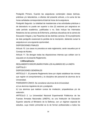 Parágrafo Primero. Cuando las asignaturas contemplen clases teóricas,
prácticas y/o laboratorios, a efectos del presente artículo, a la suma de las
horas señaladas corresponderá al total de horas de la asignatura.
Parágrafo Segundo. La totalidad de inasistencias a las actividades prácticas o
de laboratorio no puede ser superior a dos (2) sesiones por asignatura en
cada período académico, justificadas o no. Esto incluye los Internados
Rotatorios de las carreras de Enfermería, prácticas educativas de la carrera de
Educación Integral, y las Pasantías de las distintas carreras. El incumplimiento
de éste parágrafo ocasionará la perdida de la inscripción, debiendo cursar la
asignatura en una siguiente oportunidad.
DISPOSICIONES FINALES
Artículo 10. Los casos no previstos en este reglamento, serán resueltos por el
Consejo de Núcleo.
Artículo 11. Se derogan todas las disposiciones internas que colidan con lo
expuesto en el presente Reglamento.
     2.4Disciplinario:
REGLAMENTO DISCIPLINARIO PARA LOS ALUMNOS DE LA UNEFA
CAPÍTULO I
DISPOSICIONES GENERALES
ARTÍCULO 1. El presente Reglamento tiene por objeto establecer las normas
que regirán el comportamiento y la disciplina del personal de alumnos de la
Universidad.
PARÁGRAFO ÚNICO. Se consideran alumnos de la Universidad:
a) Los alumnos regulares de pre y postgrado.
b) Los alumnos que realicen cursos de nivelación, propedéuticas y/o de
extensión.
ARTÍCULO 2. La Universidad Nacional Experimental Politécnica de las
Fuerzas Armadas Nacionales (UNEFA), es una Institución de Educación
Superior adscrita al Ministerio de la Defensa, con un régimen especial de
estudios, cuya misión primordial es la de formar profesionales a todos los


                                      39
 