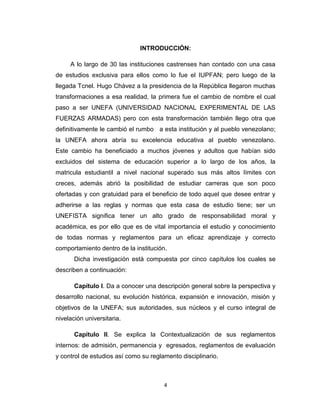 INTRODUCCIÓN:

     A lo largo de 30 las instituciones castrenses han contado con una casa
de estudios exclusiva para ellos como lo fue el IUPFAN; pero luego de la
llegada Tcnel. Hugo Chávez a la presidencia de la República llegaron muchas
transformaciones a esa realidad, la primera fue el cambio de nombre el cual
paso a ser UNEFA (UNIVERSIDAD NACIONAL EXPERIMENTAL DE LAS
FUERZAS ARMADAS) pero con esta transformación también llego otra que
definitivamente le cambió el rumbo a esta institución y al pueblo venezolano;
la UNEFA ahora abría su excelencia educativa al pueblo venezolano.
Este cambio ha beneficiado a muchos jóvenes y adultos que habían sido
excluidos del sistema de educación superior a lo largo de los años, la
matricula estudiantil a nivel nacional superado sus más altos límites con
creces, además abrió la posibilidad de estudiar carreras que son poco
ofertadas y con gratuidad para el beneficio de todo aquel que desee entrar y
adherirse a las reglas y normas que esta casa de estudio tiene; ser un
UNEFISTA significa tener un alto grado de responsabilidad moral y
académica, es por ello que es de vital importancia el estudio y conocimiento
de todas normas y reglamentos para un eficaz aprendizaje y correcto
comportamiento dentro de la institución.
       Dicha investigación está compuesta por cinco capítulos los cuales se
describen a continuación:

       Capítulo I. Da a conocer una descripción general sobre la perspectiva y
desarrollo nacional, su evolución histórica, expansión e innovación, misión y
objetivos de la UNEFA; sus autoridades, sus núcleos y el curso integral de
nivelación universitaria.

       Capítulo II. Se explica la Contextualización de sus reglamentos
internos: de admisión, permanencia y egresados, reglamentos de evaluación
y control de estudios así como su reglamento disciplinario.



                                       4
 
