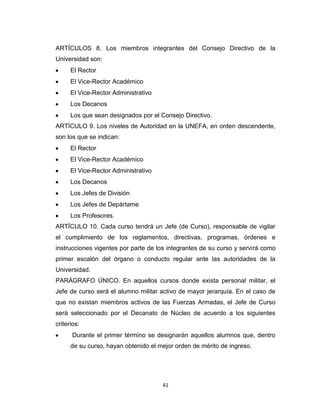 ARTÍCULOS 8. Los miembros integrantes del Consejo Directivo de la
Universidad son:
      El Rector
      El Vice-Rector Académico
      El Vice-Rector Administrativo
      Los Decanos
      Los que sean designados por el Consejo Directivo.
ARTÍCULO 9. Los niveles de Autoridad en la UNEFA, en orden descendente,
son los que se indican:
      El Rector
      El Vice-Rector Académico
      El Vice-Rector Administrativo
      Los Decanos
      Los Jefes de División
      Los Jefes de Depártame
      Los Profesores.
ARTÍCULO 10. Cada curso tendrá un Jefe (de Curso), responsable de vigilar
el cumplimiento de los reglamentos, directivas, programas, órdenes e
instrucciones vigentes por parte de los integrantes de su curso y servirá como
primer escalón del órgano o conducto regular ante las autoridades de la
Universidad.
PARÁGRAFO ÚNICO. En aquellos cursos donde exista personal militar, el
Jefe de curso será el alumno militar activo de mayor jerarquía. En el caso de
que no existan miembros activos de las Fuerzas Armadas, el Jefe de Curso
será seleccionado por el Decanato de Núcleo de acuerdo a los siguientes
criterios:
      Durante el primer término se designarán aquellos alumnos que, dentro
      de su curso, hayan obtenido el mejor orden de mérito de ingreso.




                                      41
 