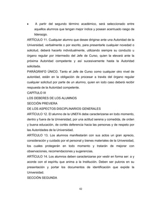 A partir del segundo término académico, será seleccionado entre
     aquellos alumnos que tengan mejor índice y posean acentuado rasgo de
     liderazgo.
ARTÍCULO 11. Cualquier alumno que desee dirigirse ante una Autoridad de la
Universidad, verbalmente o por escrito, para presentarle cualquier novedad o
solicitud, deberá hacerlo individualmente, utilizando siempre su conducto u
órgano regular por intermedio del Jefe de Curso, quien la elevará ante la
próxima Autoridad competente y así sucesivamente hasta la Autoridad
solicitada.
PARÁGRAFO ÚNICO. Tanto el Jefe de Curso como cualquier otro nivel de
autoridad, están en la obligación de procesar a través del órgano regular
cualquier solicitud por parte de un alumno, quien en iodo caso deberá recibir
respuesta de la Autoridad competente.
CAPÍTULO III
LOS DEBERES DE LOS ALUMNOS
SECCIÓN PREVIERA
DE LOS ASPECTOS DISCIPLINARIOS GENERALES
ARTÍCULO 12. El alumno de la UNEFA debe caracterizarse en todo momento,
dentro y fuera de la Universidad, por una actitud serena y comedida, de orden
y buena educación, de cortés deferencia hacia las personas y de respeto por
las Autoridades de la Universidad.
ARTÍCULO 13. Los alumnos manifestarán con sus actos un gran aprecio,
consideración y cuidado por el personal y bienes materiales de la Universidad,
los cuales protegerán en todo momento y tratarán de mejorar con
observaciones, recomendaciones y sugerencias.
ARTÍCULO 14. Los alumnos deben caracterizarse por vestir en forma ser: a y
acorde con el espíritu que anima a la Institución. Deben ser pulcros en su
presentación y portar los documentos de identificación que expide la
Universidad.
SECCIÓN SEGUNDA


                                      42
 