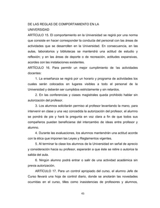 DE LAS REGLAS DE COMPORTAMIENTO EN LA
UNIVERSIDAD
ARTÍCULO 15. El comportamiento en la Universidad se regirá por una norma
que consiste en hacer corresponder la conducta del personal con las áreas de
actividades que se desarrollen en la Universidad. En consecuencia, en las
aulas, laboratorios y bibliotecas se mantendrá una actitud de estudio y
reflexión; y en las áreas de deporte o de recreación, actitudes expansivas,
acordes con las instalaciones existentes.
ARTÍCULO 16. Para permitir un mejor cumplimiento de !as actividades
docentes:
     1. La enseñanza se regirá por un horario y programa de actividades los
cuales serán colocados en lugares visibles a todo el personal de la
Universidad y deberán ser cumplidos estrictamente y sin retardos.
     2. En las conferencias y ciases magistrales queda prohibido hablar sin
autorización del profesor.
     3. Los alumnos solicitarán permiso al profesor levantando la mano, para
intervenir en clase y una vez concedida la autorización del profesor, el alumno
se pondrá de pie y hará la pregunta en voz clara a fin de que todos sus
compañeros puedan beneficiarse del intercambio de ideas entre profesor y
alumno.
     4. Durante las evaluaciones, los alumnos mantendrán una actitud acorde
con la ética que imponen las Leyes y Reglamentos vigentes.
     5. Al terminar la clase los alumnos de la Universidad en señal de aprecio
y consideración hacia su profesor, esperarán a que éste se retire o autorice la
salida del aula.
     6. Ningún alumno podrá entrar o salir de una actividad académica sin
previa autorización.
     ARTÍCULO 17. Para un control apropiado del curso, el alumno Jefe de
Curso llevará una hoja de control diario, donde se anotarán las novedades
ocurridas en el curso, tilles como inasistencias de profesores y alumnos,


                                      43
 