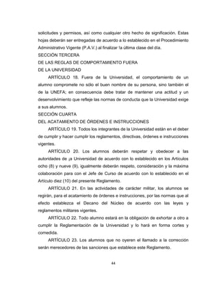solicitudes y permisos, así como cualquier otro hecho de significación. Estas
hojas deberán ser entregadas de acuerdo a lo establecido en el Procedimiento
Administrativo Vigente (P.A.V.) al finalizar !a última clase del día.
SECCIÓN TERCERA
DE LAS REGLAS DE COMPORTAMIENTO FUERA
DE LA UNIVERSIDAD
     ARTÍCULO 18. Fuera de la Universidad, el comportamiento de un
alumno compromete no sólo el buen nombre de su persona, sino también el
de la UNEFA; en consecuencia debe tratar de mantener una actitud y un
desenvolvimiento que refleje las normas de conducta que la Universidad exige
a sus alumnos.
SECCIÓN CUARTA
DEL ACATAMIENTO DE ÓRDENES E INSTRUCCIONES
     ARTÍCULO 19. Todos los integrantes de la Universidad están en el deber
de cumplir y hacer cumplir los reglamentos, directivas, órdenes e instrucciones
vigentes.
     ARTÍCULO 20. Los alumnos deberán respetar y obedecer a las
autoridades de ¡a Universidad de acuerdo con lo establecido en los Artículos
ocho (8) y nueve (9), igualmente deberán respeto, consideración y la máxima
colaboración para con el Jefe de Curso de acuerdo con lo establecido en el
Artículo diez (10) del presente Reglamento.
     ARTÍCULO 21. En las actividades de carácter militar, los alumnos se
regirán, para el acatamiento de órdenes e instrucciones, por las normas que al
efecto establezca el Decano del Núcleo de acuerdo con las leyes y
reglamentos militares vigentes.
     ARTÍCULO 22. Todo alumno estará en la obligación de exhortar a otro a
cumplir la Reglamentación de la Universidad y lo hará en forma cortes y
comedida.
     ARTÍCULO 23. Los alumnos que no oyeren el llamado a la corrección
serán merecedores de las sanciones que establece este Reglamento.


                                        44
 