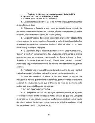 Capitulo III: Normas de comportamiento de la UNEFA
     3.1Normas de Comportamiento en el Aula
     A. CEREMONIAL DE AULA EN LA UNEFA.
     1.- Los estudiantes deberán llegar como mínimo cinco (05) minutos antes
de dar el inicio a clase.
     2.- Al ingresar el Docente al aula, todos los estudiantes se pondrán de
pie con las manos empuñadas a los costados y los tacones pegados (Posición
de canto), colocando la silla dentro del pupitre (mesa).
     3.- Luego el Delegado de sección, se acercará al Docente y adoptando la
misma posición de sus compañeros, lo pondrá al tanto de cuantos estudiantes
se encuentran presentes y ausentes, finalizado esto, se retira con un paso
hacia atrás y se dirige a su pupitre.
     4.- El Docente se dirigirá a los estudiantes dando los (las) “Buenos: días”,
“tardes” o “noches”, inmediatamente los estudiantes, manteniendo la misma
posición en que se encuentran, responderán en forma enérgica, el lema:
“Excelencia Educativa Abierta Al Pueblo”, “Buenos: días”, “tardes” o “noches”
profesor(a). Seguidamente el Docente les indicará a los estudiantes ocupar los
asientos.
     5.- Finalizado este evento, el Docente, tomará el control del aula y dará el
inicio al desarrollo de la clase, indicando a su vez que firmen la asistencia.
     6.- Una vez concluida la clase, el Docente llenará el reporte de
instrucción e indicará que la misma ha concluido, permaneciendo en el aula el
personal de estudiantes, hasta que el Docente se retire de la misma, solo
podrán salir antes, si el Docente los autoriza.
     B. DEL DELEGADO DE SECCIÓN.
     1.- El Delegado de sección será escogido democráticamente, en aquellas
secciones donde no exista un efectivo militar, en caso de que este Delegado
designado por el voto popular no cumpla sus funciones, será relevado a través
del mismo sistema de elección. Incluye reforma de artículos aprobados por el
Rector en Enero de 2011 Página 4 de 10



                                        45
 