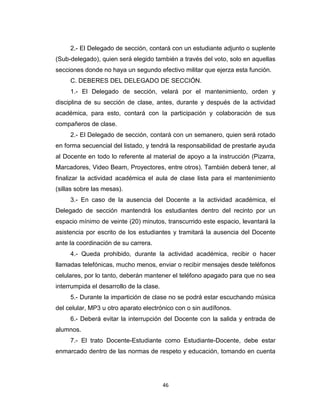 2.- El Delegado de sección, contará con un estudiante adjunto o suplente
(Sub-delegado), quien será elegido también a través del voto, solo en aquellas
secciones donde no haya un segundo efectivo militar que ejerza esta función.
     C. DEBERES DEL DELEGADO DE SECCIÓN.
     1.- El Delegado de sección, velará por el mantenimiento, orden y
disciplina de su sección de clase, antes, durante y después de la actividad
académica, para esto, contará con la participación y colaboración de sus
compañeros de clase.
     2.- El Delegado de sección, contará con un semanero, quien será rotado
en forma secuencial del listado, y tendrá la responsabilidad de prestarle ayuda
al Docente en todo lo referente al material de apoyo a la instrucción (Pizarra,
Marcadores, Video Beam, Proyectores, entre otros). También deberá tener, al
finalizar la actividad académica el aula de clase lista para el mantenimiento
(sillas sobre las mesas).
     3.- En caso de la ausencia del Docente a la actividad académica, el
Delegado de sección mantendrá los estudiantes dentro del recinto por un
espacio mínimo de veinte (20) minutos, transcurrido este espacio, levantará la
asistencia por escrito de los estudiantes y tramitará la ausencia del Docente
ante la coordinación de su carrera.
     4.- Queda prohibido, durante la actividad académica, recibir o hacer
llamadas telefónicas, mucho menos, enviar o recibir mensajes desde teléfonos
celulares, por lo tanto, deberán mantener el teléfono apagado para que no sea
interrumpida el desarrollo de la clase.
     5.- Durante la impartición de clase no se podrá estar escuchando música
del celular, MP3 u otro aparato electrónico con o sin audífonos.
     6.- Deberá evitar la interrupción del Docente con la salida y entrada de
alumnos.
     7.- El trato Docente-Estudiante como Estudiante-Docente, debe estar
enmarcado dentro de las normas de respeto y educación, tomando en cuenta




                                          46
 