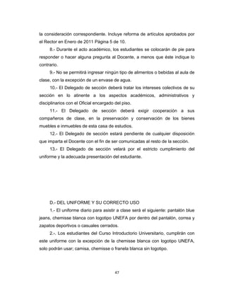 la consideración correspondiente. Incluye reforma de artículos aprobados por
el Rector en Enero de 2011 Página 5 de 10.
     8.- Durante el acto académico, los estudiantes se colocarán de pie para
responder o hacer alguna pregunta al Docente, a menos que éste indique lo
contrario.
     9.- No se permitirá ingresar ningún tipo de alimentos o bebidas al aula de
clase, con la excepción de un envase de agua.
     10.- El Delegado de sección deberá tratar los intereses colectivos de su
sección en lo atinente a los aspectos académicos, administrativos y
disciplinarios con el Oficial encargado del piso.
     11.- El Delegado de sección deberá exigir cooperación a sus
compañeros de clase, en la preservación y conservación de los bienes
muebles e inmuebles de esta casa de estudios.
     12.- El Delegado de sección estará pendiente de cualquier disposición
que imparta el Docente con el fin de ser comunicadas al resto de la sección.
     13.- El Delegado de sección velará por el estricto cumplimiento del
uniforme y la adecuada presentación del estudiante.




     D.- DEL UNIFORME Y SU CORRECTO USO
     1.- El uniforme diario para asistir a clase será el siguiente: pantalón blue
jeans, chemisse blanca con logotipo UNEFA por dentro del pantalón, correa y
zapatos deportivos o casuales cerrados.
     2.-. Los estudiantes del Curso Introductorio Universitario, cumplirán con
este uniforme con la excepción de la chemisse blanca con logotipo UNEFA,
solo podrán usar; camisa, chemisse o franela blanca sin logotipo.




                                        47
 