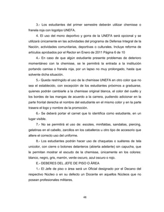 3.- Los estudiantes del primer semestre deberán utilizar chemisse o
franela roja con logotipo UNEFA.
     4. El uso del mono deportivo y gorra de la UNEFA será opcional y se
utilizará únicamente en las actividades del programa de Defensa Integral de la
Nación, actividades comunitarias, deportivas o culturales. Incluye reforma de
artículos aprobados por el Rector en Enero de 2011 Página 6 de 10
     4.- En caso de que algún estudiante presente problemas de deterioro
momentáneo con la chemisse, se le permitirá la entrada a la institución
portando camisa o franela roja, por un lapso no muy prolongado, hasta que
solvente dicha situación.
     5.- Queda restringido el uso de la chemisse UNEFA en otro color que no
sea el establecido, con excepción de los estudiantes próximos a graduarse,
quienes podrán cambiarle a la chemisse original blanca, el color del cuello y
los bordes de las mangas de acuerdo a la carrera, pudiendo adicionar en la
parte frontal derecha el nombre del estudiante en el mismo color y en la parte
trasera el logo y nombre de la promoción.
     6.- Se deberá portar el carnet que lo identifica como estudiante, en un
lugar visible.
     7.- No se permitirá el uso de: escotes, minifaldas, sandalias, piercing,
gelatinas en el cabello, zarcillos en los caballeros u otro tipo de accesorio que
altere el correcto uso del uniforme.
     8.- Los estudiantes podrán hacer uso de chaquetas o suéteres de tela
unicolor, con cierre o botones delanteros (abierta adelante) sin capucha, que
le permitan mostrar el escudo de la chemisse, únicamente en los colores:
blanco, negro, gris, marrón, verde oscuro, azul oscuro o rojo.
     E.- DEBERES DEL JEFE DE PISO O ÁREA
     1.- El Jefe de piso o área será un Oficial designado por el Decano del
respectivo Núcleo o en su defecto un Docente en aquellos Núcleos que no
posean profesionales militares.




                                       48
 