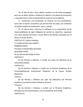 10.- El Jefe de piso o área, deberá coordinar con los entes encargados
para que se dicten charlas y prácticas en relación a los planes de evacuación
y seguridad física a todo el estudiantado en caso de una emergencia.
     11.- Incentivará a los estudiantes, en conjunto con los coordinadores,
para crear un espíritu competitivo que permita tener las aulas y los ambientes
en perfecto estado de presentación, aseo y cuidado.
     12.- Al Jefe de piso o área que le notifiquen el no cumplimiento de las
responsabilidades de algún Delegado de sección en específico, organizará
una nueva elección del mismo. Incluye reforma de artículos aprobados por el
Rector en Enero de 2011.
CAPITULO IV: Valores Unefistas:
4.1 Código de Ética de la UNEFA
PRIMERA PARTE
Principios Fundamentales Generales
SEGUNDA PARTE
De las Normas del Código de Ética
CAPÍTULO I
     De las Normas o Deberes a Cumplir por todos los Miembros de la
Comunidad Unefista
CAPÍTULO II
     De las Normas o Deberes a cumplir por el Personal Académico de la
UniversidadNacional   Experimental    Politécnica   de   la   Fuerza   Armada
Bolivariana.
TÍTULO I
     De las Normas o Deberes que rigen las Relaciones del Personal
Académico con laComunidad Unefista en General.
TÍTULO II
     De las Normas o Deberes a cumplir por el Personal Académico.
Derivados de suFunción Docente, con los Estudiantes de la Unefa.
CAPÍTULO III


                                     50
 