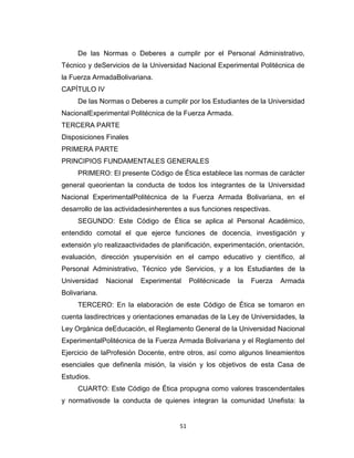 De las Normas o Deberes a cumplir por el Personal Administrativo,
Técnico y deServicios de la Universidad Nacional Experimental Politécnica de
la Fuerza ArmadaBolivariana.
CAPÍTULO IV
     De las Normas o Deberes a cumplir por los Estudiantes de la Universidad
NacionalExperimental Politécnica de la Fuerza Armada.
TERCERA PARTE
Disposiciones Finales
PRIMERA PARTE
PRINCIPIOS FUNDAMENTALES GENERALES
     PRIMERO: El presente Código de Ética establece las normas de carácter
general queorientan la conducta de todos los integrantes de la Universidad
Nacional ExperimentalPolitécnica de la Fuerza Armada Bolivariana, en el
desarrollo de las actividadesinherentes a sus funciones respectivas.
     SEGUNDO: Este Código de Ética se aplica al Personal Académico,
entendido comotal el que ejerce funciones de docencia, investigación y
extensión y/o realizaactividades de planificación, experimentación, orientación,
evaluación, dirección ysupervisión en el campo educativo y científico, al
Personal Administrativo, Técnico yde Servicios, y a los Estudiantes de la
Universidad    Nacional   Experimental     Politécnicade   la   Fuerza   Armada
Bolivariana.
     TERCERO: En la elaboración de este Código de Ética se tomaron en
cuenta lasdirectrices y orientaciones emanadas de la Ley de Universidades, la
Ley Orgánica deEducación, el Reglamento General de la Universidad Nacional
ExperimentalPolitécnica de la Fuerza Armada Bolivariana y el Reglamento del
Ejercicio de laProfesión Docente, entre otros, así como algunos lineamientos
esenciales que definenla misión, la visión y los objetivos de esta Casa de
Estudios.
     CUARTO: Este Código de Ética propugna como valores trascendentales
y normativosde la conducta de quienes integran la comunidad Unefista: la


                                      51
 
