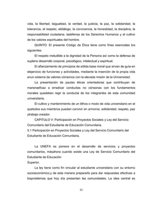 vida, la libertad, laigualdad, la verdad, la justicia, la paz, la solidaridad, la
tolerancia, el respeto, eldiálogo, la convivencia, la honestidad, la disciplina, la
responsabilidad ciudadana, ladefensa de los Derechos Humanos y el cultivo
de los valores espirituales del hombre.
     QUINTO: El presente Código de Ética tiene como fines esenciales los
siguientes:
     El respeto ineludible a la dignidad de la Persona así como la defensa de
supleno desarrollo corporal, psicológico, intelectual y espiritual.
     El afianzamiento de principios de sólida base moral que sirvan de guía en
elejercicio de funciones y actividades, mediante la inserción de la propia vida
enun sistema de valores cónsonos con la elevada misión de la Universidad.
     La presentación de pautas éticas orientadoras que contribuyan de
maneraeficaz a erradicar conductas no cónsonas con los fundamentos
morales quedeben regir la conducta de los integrantes de esta comunidad
universitaria.
     El cultivo y mantenimiento de un êthos o modo de vida universitario en el
quetodos sus miembros puedan convivir en armonía, solidaridad, respeto, paz
ytrabajo creador.
     CAPITULO V: Participación en Proyectos Sociales y Ley del Servicio
Comunitario del Estudiante de Educación Comunitaria.
5.1 Participación en Proyectos Sociales y Ley del Servicio Comunitario del
Estudiante de Educación Comunitaria.


     La UNEFA es pionera en el desarrollo de servicios y proyectos
comunitarios, másahora cuando existe una Ley de Servicio Comunitario del
Estudiante de Educación
Superior.
     La ley tiene como fin vincular al estudiante universitario con su entorno
socioeconómico,y de esta manera prepararlo para dar respuestas efectivas a
losproblemas que hoy día presentan las comunidades. La idea central es


                                        52
 