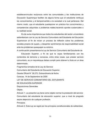 establecervínculos recíprocos entre las comunidades y las instituciones de
Educación Superiorque faciliten de alguna forma que el estudiante retribuya
los conocimientos y el tiempoinvertido a la sociedad a la cual pertenece. Del
mismo modo, que el estudiante puedaponer en práctica los conocimientos y
competencias adquiridas a problemas reales,haciendo aportes sustanciales a
su realidad social.
     Es de suma importancia que todos los estudiantes del sector universitario
sefamiliaricen con la Ley de Servicio Comunitario del Estudiante de Educación
Superiorcon el fin de iniciar un proceso de reflexión sobre los problemas
sociales propios de supaís, y despertar sentimientos de responsabilidad social
ante los problemas queaquejan su entorno.
A continuación presentamos la Ley de Servicio Comunitario del Estudiante de
     Educación Superior, a fin de que te vayas familiarizando con los
contenidos de lamisma y conozcas, entre otras cosas, que prestar servicio
comunitario, es un requisitoque debes cumplir para obtener tu título en un área
determinada.
Fragmentos tomados de la Ley de Servicio
Comunitario del Estudiante de Educación Superior.
Gaceta Oficial N° 38.272. Extraordinaria de fecha
Caracas, 14 de Septiembre de 2005
LEY DE SERVICIO COMUNITARIO DEL ESTUDIANTE
DE EDUCACIÓN SUPERIOR
Disposiciones Generales
Objeto
Artículo 1. La presente Ley tiene como objeto normar la prestación del servicio
Comunitario del estudiante de educación superior, que a nivel de pregrado
aspire alejercicio de cualquier profesión.
Principios
Artículo 2. Esta Ley se regirá por los principios constitucionales de solidaridad,




                                        53
 