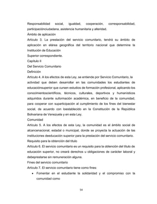 Responsabilidad      social,     igualdad,    cooperación,    corresponsabilidad,
participaciónciudadana, asistencia humanitaria y alteridad.
Ámbito de aplicación
Artículo 3. La prestación del servicio comunitario, tendrá su ámbito de
aplicación en elárea geográfica del territorio nacional que determine la
Institución de Educación
Superior correspondiente.
Capítulo II
Del Servicio Comunitario
Definición
Artículo 4. A los efectos de esta Ley, se entiende por Servicio Comunitario, la
actividad que deben desarrollar en las comunidades los estudiantes de
educaciónsuperior que cursen estudios de formación profesional, aplicando los
conocimientoscientíficos, técnicos, culturales, deportivos y humanísticos
adquiridos durante suformación académica, en beneficio de la comunidad,
para cooperar con suparticipación al cumplimiento de los fines del bienestar
social, de acuerdo con loestablecido en la Constitución de la República
Bolivariana de Venezuela y en esta Ley.
Comunidad
Artículo 5. A los efectos de esta Ley, la comunidad es el ámbito social de
alcancenacional, estadal o municipal, donde se proyecta la actuación de las
instituciones deeducación superior para la prestación del servicio comunitario.
Requisito para la obtención del título
Artículo 6. El servicio comunitario es un requisito para la obtención del título de
educación superior, no creará derechos u obligaciones de carácter laboral y
debeprestarse sin remuneración alguna.
Fines del servicio comunitario
Artículo 7. El servicio comunitario tiene como fines:
       Fomentar en el estudiante la solidaridad y el compromiso con la
       comunidad como


                                         54
 