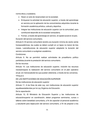norma ética y ciudadana.
       Hacer un acto de reciprocidad con la sociedad.
       Enriquecer la actividad de educación superior, a través del aprendizaje
       en servicio,con la aplicación de los conocimientos adquiridos durante la
       formación académica,artística, cultural y deportiva.
       Integrar las instituciones de educación superior con la comunidad, para
       contribuiral desarrollo de la sociedad venezolana.
       Formar, a través del aprendizaje en servicio, el capital social en el país.
Duración del servicio comunitario.
Artículo 8. El servicio comunitario tendrá una duración mínima de ciento veinte
horasacadémicas, las cuales se deben cumplir en un lapso no menor de tres
meses. Lasinstituciones de educación superior adaptarán la duración del
servicio comunitario a surégimen académico.
Condiciones
Artículo 9. No se permitirá realizar actividades de proselitismo político
partidistas,durante la prestación del servicio comunitario.
De los recursos
Artículo 10. Las instituciones de educación superior, incluirán los recursos
necesariospara la realización del servicio comunitario en el plan operativo
anual, sin menoscabode los que puedan obtenerse, a través de los convenios.
TÍTULO II
DE LAS INSTITUCIONES DE EDUCACIÓN SUPERIOR
De las instituciones de educación superior
Artículo 11. A los fines de esta Ley, son instituciones de educación superior
aquellasestablecidas por la Ley Orgánica de Educación.
De la capacitación
Artículo 12. El Ministerio de Educación Superior y las instituciones de
educaciónsuperior en coordinación, deben programar seminarios, cursos o
talleres sobre larealidad comunitaria, a fin de capacitar al personal académico
y estudiantil para laejecución del servicio comunitario, a fin de preparar a los


                                        55
 