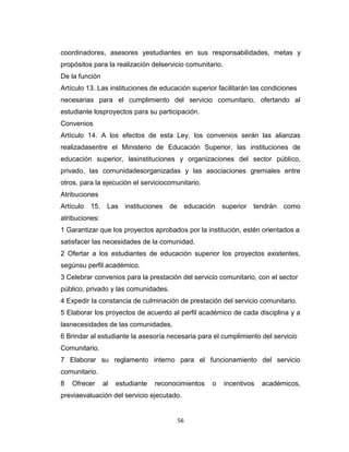 coordinadores, asesores yestudiantes en sus responsabilidades, metas y
propósitos para la realización delservicio comunitario.
De la función
Artículo 13. Las instituciones de educación superior facilitarán las condiciones
necesarias para el cumplimiento del servicio comunitario, ofertando al
estudiante losproyectos para su participación.
Convenios
Artículo 14. A los efectos de esta Ley, los convenios serán las alianzas
realizadasentre el Ministerio de Educación Superior, las instituciones de
educación superior, lasinstituciones y organizaciones del sector público,
privado, las comunidadesorganizadas y las asociaciones gremiales entre
otros, para la ejecución el serviciocomunitario.
Atribuciones
Artículo   15.    Las instituciones de        educación   superior tendrán   como
atribuciones:
1 Garantizar que los proyectos aprobados por la institución, estén orientados a
satisfacer las necesidades de la comunidad.
2 Ofertar a los estudiantes de educación superior los proyectos existentes,
segúnsu perfil académico.
3 Celebrar convenios para la prestación del servicio comunitario, con el sector
público, privado y las comunidades.
4 Expedir la constancia de culminación de prestación del servicio comunitario.
5 Elaborar los proyectos de acuerdo al perfil académico de cada disciplina y a
lasnecesidades de las comunidades.
6 Brindar al estudiante la asesoría necesaria para el cumplimiento del servicio
Comunitario.
7 Elaborar su reglamento interno para el funcionamiento del servicio
comunitario.
8   Ofrecer      al   estudiante   reconocimientos    o   incentivos   académicos,
previaevaluación del servicio ejecutado.


                                         56
 