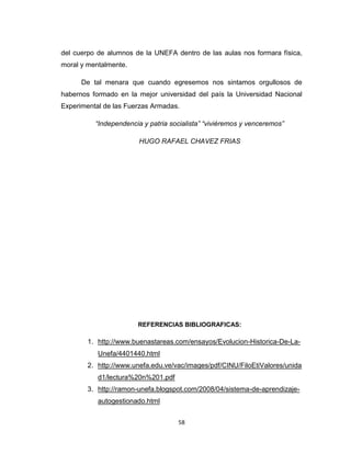 del cuerpo de alumnos de la UNEFA dentro de las aulas nos formara física,
moral y mentalmente.

      De tal menara que cuando egresemos nos sintamos orgullosos de
habernos formado en la mejor universidad del país la Universidad Nacional
Experimental de las Fuerzas Armadas.

          “Independencia y patria socialista” “viviéremos y venceremos”

                        HUGO RAFAEL CHAVEZ FRIAS




                       REFERENCIAS BIBLIOGRAFICAS:

        1. http://www.buenastareas.com/ensayos/Evolucion-Historica-De-La-
           Unefa/4401440.html
        2. http://www.unefa.edu.ve/vac/images/pdf/CINU/FiloEtiValores/unida
           d1/lectura%20n%201.pdf
        3. http://ramon-unefa.blogspot.com/2008/04/sistema-de-aprendizaje-
           autogestionado.html


                                    58
 