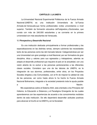 CAPITULO I: LA UNEFA

     La Universidad Nacional Experimental Politécnica de la Fuerza Armada
Nacional (UNEFA)     es    una    institución   Universitaria   de   la Fuerza
Armada de Venezuela que forma profesionales civiles universitarios a nivel
superior. También da formación educativa dePostgrados y Doctorados, que
consta con más de 240.000 estudiantes y se convierte en la primera
universidad con más estudiantes de Venezuela.

1.1 Perspectiva y Desarrollo Nacional

     Es una institución dedicada principalmente a formar profesionales y las
especializaciones en las distintas ramas, siempre cubriendo las necesidades
tanto de las personas como las del mercado laboral. Categorizándose por ser
una Universidad con gran prestigio a nivel Nacional, por ser formadora de gran
disciplina, ética y valores para sus egresados y trabajadores, además se
adapta al desarrollo profesional que requiere el país en la actualidad, con una
visión abierta de no excluir a las personas pertenecientes a las diferentes
clases sociales. Considero que una de las labores de UNEFA, es la
integración de sus alumnos, profesionales, entre otros, en los Proyectos
Sociales dirigidos a las Comunidades, con el fin de mejorar la calidad de vida
de las personas, así como hasta ahora lo ha hecho la Fuerza Armada
Nacional Bolivariana, integrada a la sociedad prestando toda la ayuda posible
a                                  la                                 Nación..
    Mis expectativas sobre el Sistema AAA, esta orientado a los Principios del
Holismo, la Educación a Distancia y el Paradigma Emergente de los cuales
aprenderemos con las experiencias de acuerdo a los conocimientos recibidos
dentro de esta institución. De ello dependerá desarrollar actitudes positivas
para alcanzar el triunfo en la UNEFA y en la Sociedad.




                                        6
 