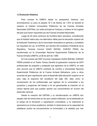 1.2 Evolución Histórica

     Para    conocer    la   UNEFA   desde    su   perspectiva   histórica,   nos
enmontaremos un poco al pasado. El 3 de febrero de 1.974 se decretó la
creación el Instituto Universitario Politécnico de las Fuerzas Armadas
Nacionales (IUPFAN), con sede principal en Caracas y núcleos en los lugares
del país que fueran requeridos por las Fuerzas Armadas Nacionales.
     Luego de 25 años continuos de fructífera labor educativa, considerando
que el Instituto había sido una alternativa válida para la educación superior de
la Institución Castrense y de la comunidad venezolana en general, y cumplidos
los requisitos de Ley, el IUPFAN, por decreto del Ciudadano Presidente de la
República,   Teniente    Coronel   HUGO      RAFAEL    CHÁVEZ      FRÍAS,     fue
transformado en la Universidad Nacional Experimental Politécnica de la
Fuerza Armada (UNEFA), el 26 de abril de 1.999.
     El 5 de octubre del 2007 el primer mandatario HUGO RAFAEL CHÁVEZ
FRÍAS presidió en el Teatro Teresa Carreño la graduación conjunta de 2074
profesionales de pregrado y postgrado que egresaron de la UNEFA, en este
acto anunció que la UNEFA cambiará de nombre a Universidad Nacional
Experimental Politécnica de la Fuerza Armada Bolivariana, junto a otros
acuerdos de gran significación para el desarrollo dela educación superior en el
país, bajo el esquema del socialismo del siglo XXI, tales como: la
incorporación de los profesionales que egresan de la universidad a los
proyectos y programas del Estado a fin de garantizarles la inserción en el
campo laboral para que puedan aportar sus conocimientos en función del
desarrollo nacional.
     Desde la creación del IUPFAN y su transformación en UNEFA han
pasado más de treinta años en los que nuestra institución, se ha destacado en
el campo de la formación y capacitación universitaria, y no solamente lo
apreciamos en el área académica, también lo observamos en la capacidad de
establecer puntos de encuentroentre la Universidad y la realidad que vive



                                       7
 