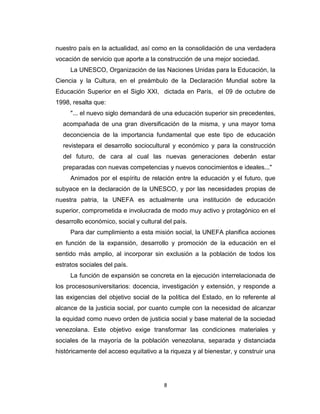 nuestro país en la actualidad, así como en la consolidación de una verdadera
vocación de servicio que aporte a la construcción de una mejor sociedad.
     La UNESCO, Organización de las Naciones Unidas para la Educación, la
Ciencia y la Cultura, en el preámbulo de la Declaración Mundial sobre la
Educación Superior en el Siglo XXI, dictada en París, el 09 de octubre de
1998, resalta que:
     "... el nuevo siglo demandará de una educación superior sin precedentes,
  acompañada de una gran diversificación de la misma, y una mayor toma
  deconciencia de la importancia fundamental que este tipo de educación
  revistepara el desarrollo sociocultural y económico y para la construcción
  del futuro, de cara al cual las nuevas generaciones deberán estar
  preparadas con nuevas competencias y nuevos conocimientos e ideales..."
     Animados por el espíritu de relación entre la educación y el futuro, que
subyace en la declaración de la UNESCO, y por las necesidades propias de
nuestra patria, la UNEFA es actualmente una institución de educación
superior, comprometida e involucrada de modo muy activo y protagónico en el
desarrollo económico, social y cultural del país.
     Para dar cumplimiento a esta misión social, la UNEFA planifica acciones
en función de la expansión, desarrollo y promoción de la educación en el
sentido más amplio, al incorporar sin exclusión a la población de todos los
estratos sociales del país.
     La función de expansión se concreta en la ejecución interrelacionada de
los procesosuniversitarios: docencia, investigación y extensión, y responde a
las exigencias del objetivo social de la política del Estado, en lo referente al
alcance de la justicia social, por cuanto cumple con la necesidad de alcanzar
la equidad como nuevo orden de justicia social y base material de la sociedad
venezolana. Este objetivo exige transformar las condiciones materiales y
sociales de la mayoría de la población venezolana, separada y distanciada
históricamente del acceso equitativo a la riqueza y al bienestar, y construir una




                                        8
 