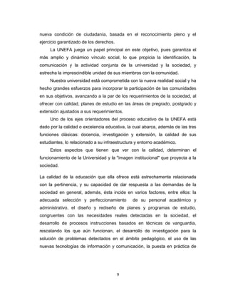 nueva condición de ciudadanía, basada en el reconocimiento pleno y el
ejercicio garantizado de los derechos.
     La UNEFA juega un papel principal en este objetivo, pues garantiza el
más amplio y dinámico vínculo social, lo que propicia la identificación, la
comunicación y la actividad conjunta de la universidad y la sociedad, y
estrecha la imprescindible unidad de sus miembros con la comunidad.
     Nuestra universidad está comprometida con la nueva realidad social y ha
hecho grandes esfuerzos para incorporar la participación de las comunidades
en sus objetivos, avanzando a la par de los requerimientos de la sociedad, al
ofrecer con calidad, planes de estudio en las áreas de pregrado, postgrado y
extensión ajustados a sus requerimientos.
     Uno de los ejes orientadores del proceso educativo de la UNEFA está
dado por la calidad o excelencia educativa, la cual abarca, además de las tres
funciones clásicas: docencia, investigación y extensión, la calidad de sus
estudiantes, lo relacionado a su infraestructura y entorno académico.
     Estos aspectos que tienen que ver con la calidad, determinan el
funcionamiento de la Universidad y la "imagen institucional" que proyecta a la
sociedad.

La calidad de la educación que ella ofrece está estrechamente relacionada
con la pertinencia, y su capacidad de dar respuesta a las demandas de la
sociedad en general, además, ésta incide en varios factores, entre ellos: la
adecuada selección y perfeccionamiento         de su personal académico y
administrativo, el diseño y rediseño de planes y programas de estudio,
congruentes con las necesidades reales detectadas en la sociedad, el
desarrollo de procesos instrucciones basados en técnicas de vanguardia,
rescatando los que aún funcionan, el desarrollo de investigación para la
solución de problemas detectados en el ámbito pedagógico, el uso de las
nuevas tecnologías de información y comunicación, la puesta en práctica de




                                         9
 