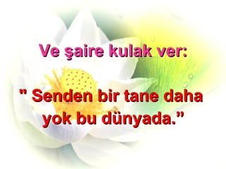 Ve şaire kulak ver: " Senden bir tane daha  yok bu dünyada.” 