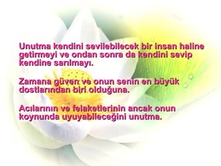 Unutma kendini sevilebilecek bir insan haline getirmeyi ve ondan sonra da kendini sevip kendine sarılmayı. Zamana güven ve onun senin en büyük dostlarından biri olduğuna. Acılarının ve felaketlerinin ancak onun koynunda uyuyabileceğini unutma. 