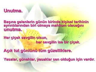Unutma. Başına gelenlerin günün birinde kişisel tarihinin ayrıntılarından biri olmaya mahkum olacağını  unutma. Her çiçek sevgilin olsun,  her sevgilin ise bir çiçek. Açık tut gönlünü tüm güzelliklere. Yasalar, günahlar, yasaklar sen olduğun için vardır . 