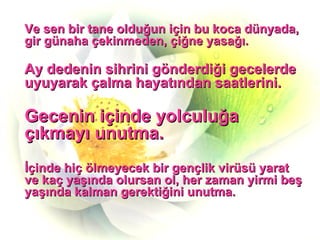 Ve sen bir tane olduğun için bu koca dünyada, gir günaha çekinmeden, çiğne yasağı. Ay dedenin sihrini gönderdiği gecelerde uyuyarak çalma hayatından saatlerini. Gecenin içinde yolculuğa çıkmayı unutma. İçinde hiç ölmeyecek bir gençlik virüsü yarat ve kaç yaşında olursan ol, her zaman yirmi beş yaşında kalman gerektiğini unutma. 