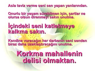 Asla taviz verme seni sen yapan yanlarından. Onurlu bir yaşam sürebilmen için, şartlar ne olursa olsun direnmeyi sakın unutma. İçindeki seni katletmeye kalkma sakın. Kendine vuracağın her darbenin seni senden biraz daha uzaklaştıracağını unutma. Korkma mahallenin delisi olmaktan. 