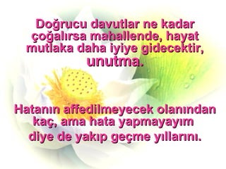 Doğrucu davutlar ne kadar çoğalırsa mahallende, hayat mutlaka daha iyiye gidecektir,  unutma. Hatanın affedilmeyecek olanından kaç, ama hata yapmayayım  diye de yakıp geçme yıllarını. 