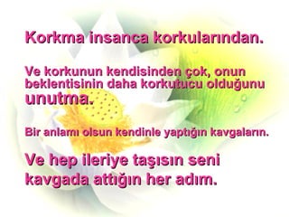 Korkma insanca korkularından. Ve korkunun kendisinden çok, onun beklentisinin daha korkutucu olduğunu  unutma. Bir anlamı olsun kendinle yaptığın kavgaların. Ve hep ileriye taşısın seni  kavgada attığın her adım. 