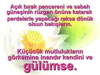 Açık bırak pencereni ve sabah güneşinin rüzgarı önüne katarak  perdelerle yapacağı raksa dönük olsun bakışların. Küçücük mutlulukların görkemine inandır kendini ve  gülümse. 