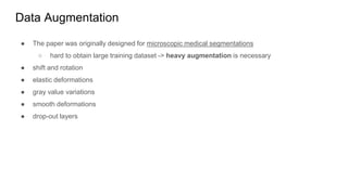 Data Augmentation
● The paper was originally designed for microscopic medical segmentations
○ hard to obtain large training dataset -> heavy augmentation is necessary
● shift and rotation
● elastic deformations
● gray value variations
● smooth deformations
● drop-out layers
 