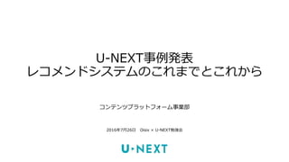 U-NEXT事例発表
レコメンドシステムのこれまでとこれから
コンテンツプラットフォーム事業部
2016年7月26日 Oisix × U-NEXT勉強会
 