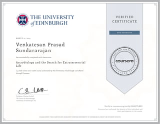 MARCH 12, 2014
Venkatesan Prasad
Sundararajan
Astrobiology and the Search for Extraterrestrial
Life
a 5 week online non-credit course authorized by The University of Edinburgh and offered
through Coursera
has successfully completed with distinction
Professor Charles Cockell
UK Centre for Astrobiology
University of Edinburgh, UK
Verify at coursera.org/verify/ 3KANTPL8R9
Coursera has confirmed the identity of this individual and
their participation in the course.
PLEASE NOTE: THIS CERTIFICATE DOES NOT CONFER UNIVERSITY OF EDINBURGH CREDIT OR STUDENT STATUS
 