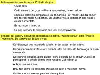 Instruccions del Joc de cartes. Projecte de grup.  Protocol pel disseny de cubells de recollida selectiva. Projecte conjunt amb l’àrea de Tecnologia. Eix transversal Escola Verda. Grups de 5. Cada membre del grup realitzarà tres parelles, vistes i volum. El joc de cartes es composa de les 15 parelles i la “ mona”, que ha de ser una representació no dièdrica. Els volums i vistes poden ser dels vistos a classe o inventats.  Es juga com a la mona.  Un cop acabada la realització dels jocs s’intercanviaran.  Cal dissenyar dos models de cubells, el del paper i el del plàstic.  Caldrà atendre les instruccions donades des de l’àrea de Tecnologia en quan a materials. Cal lliurar el dibuixos, alçat, planta i perfil de cada cubell en DIN A, els dos per separat i a escala el més gran possible. Cal indicar-la. A llapis i sense acotar.  Breu text sobre les decisions presses en quan a materials i forma.  Cal lliurar el esborranys previs al disseny final.  