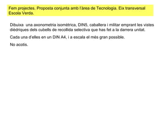 Fem projectes. Proposta conjunta amb l’àrea de Tecnologia. Eix transversal Escola Verda.  Dibuixa  una axonometria isomètrica, DIN5, caballera i militar emprant les vistes dièdriques dels cubells de recollida selectiva que has fet a la darrera unitat.  Cada una d’elles en un DIN A4, i a escala el més gran possible.  No acotis.  