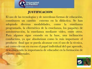 JUSTIFICACION El uso de las tecnologías y de novedosas formas de educación, constituyen un cambio  externo en la didáctica. Se han adoptado diversas modalidades, como la enseñanza programada, la cibernética de la enseñanza, los paquetes de autoinstrucción, la enseñanza mediante video, entre otros. Para algunos sigue estando en la base, una inclinación conductista, ya que absolutizan como lo más importante el producto  final que se pueda alcanzar con el uso de la técnica, así como elevan en exceso el papel individual del que aprende, desconociendo la importancia de educador en la formación de valores  universales. 
