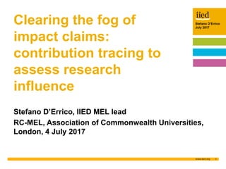Stefano D’Errico
July 2017
1
Author name
Date
Stefano D’Errico
July 2017
Clearing the fog of
impact claims:
contribution tracing to
assess research
influence
Stefano D’Errico, IIED MEL lead
RC-MEL, Association of Commonwealth Universities,
London, 4 July 2017
 