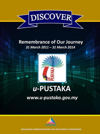 MALAYSIAN COMMUNICATIONS AND MULTIMEDIA COMMISSION
Remembrance of Our Journey
31 March 2011 – 31 March 2014
u-PUSTAKA
www.u-pustaka.gov.my
 