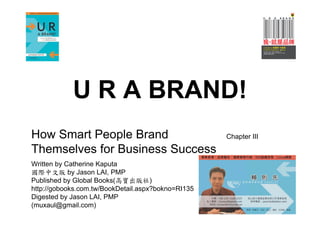 U R A BRAND!
How Smart People Brand                              Chapter III

Themselves for Business Success
Written by Catherine Kaputa
國際中文版 by Jason LAI, PMP
Published by Global Books(高寶出版社)
http://gobooks.com.tw/BookDetail.aspx?bokno=RI135
Digested by Jason LAI, PMP
(muxaul@gmail.com)
 