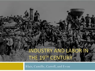 Blair, Camille, Carroll, and Evon INDUSTRY AND LABOR IN THE 19 TH  CENTURY 
